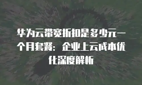 华为云带宽折扣是多少元一个月套餐：企业上云成本优化深度解析