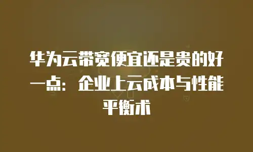 华为云带宽便宜还是贵的好一点：企业上云成本与性能平衡术