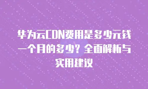华为云CDN费用是多少元钱一个月的多少？全面解析与实用建议