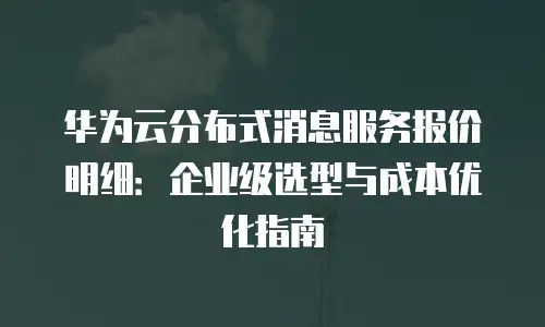 华为云分布式消息服务报价明细：企业级选型与成本优化指南