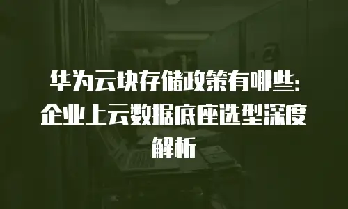 华为云块存储政策有哪些：企业上云数据底座选型深度解析