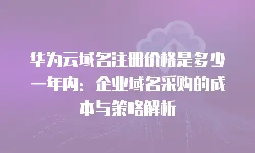 华为云域名注册价格是多少一年内：企业域名采购的成本与策略解析