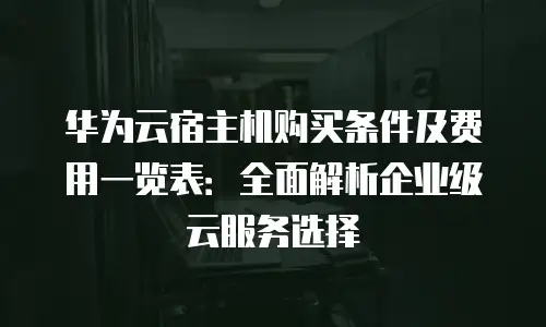 华为云宿主机购买条件及费用一览表：全面解析企业级云服务选择