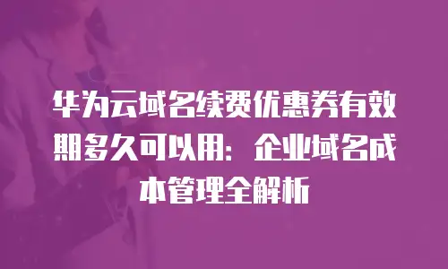 华为云域名续费优惠券有效期多久可以用：企业域名成本管理全解析