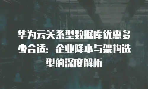 华为云关系型数据库优惠多少合适：企业降本与架构选型的深度解析