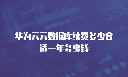 华为云云数据库续费多少合适一年多少钱