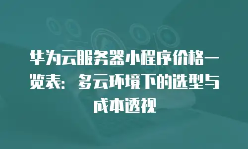 华为云服务器小程序价格一览表：多云环境下的选型与成本透视