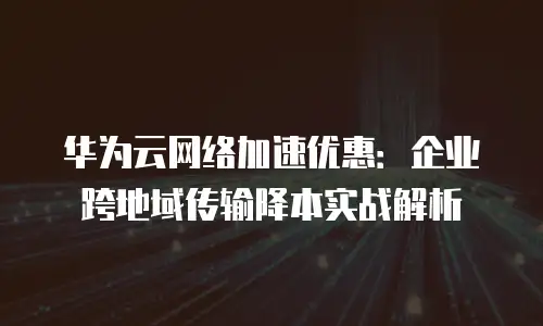 华为云网络加速优惠：企业跨地域传输降本实战解析