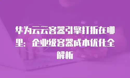华为云云容器引擎打折在哪里：企业级容器成本优化全解析