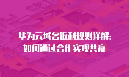华为云域名返利规则详解：如何通过合作实现共赢