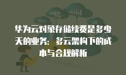 华为云对象存储续费是多少天的业务：多云架构下的成本与合规解析