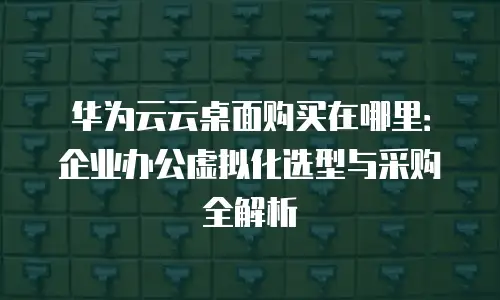 华为云云桌面购买在哪里：企业办公虚拟化选型与采购全解析
