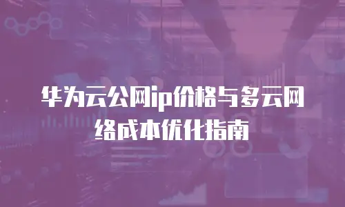华为云公网ip价格与多云网络成本优化指南