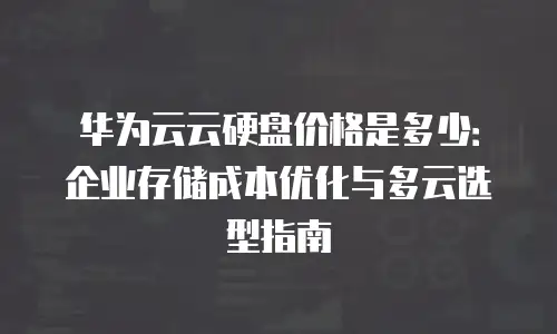 华为云云硬盘价格是多少：企业存储成本优化与多云选型指南