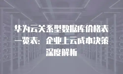 华为云关系型数据库价格表一览表：企业上云成本决策深度解析