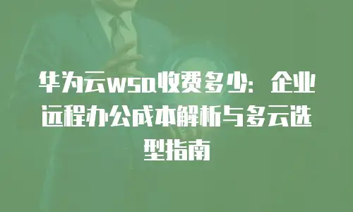 华为云wsa收费多少：企业远程办公成本解析与多云选型指南