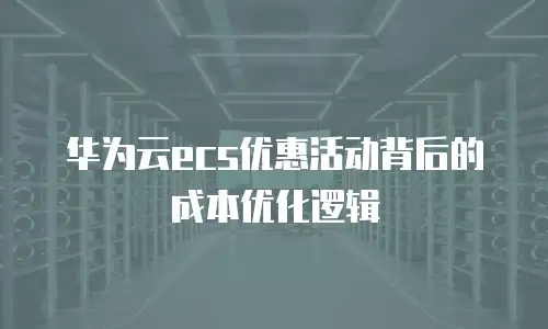 华为云ecs优惠活动背后的成本优化逻辑