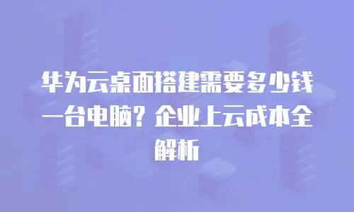 华为云桌面搭建需要多少钱一台电脑？企业上云成本全解析