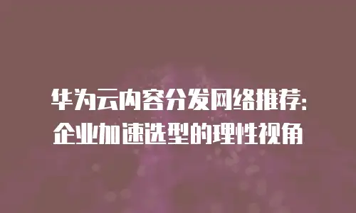 华为云内容分发网络推荐：企业加速选型的理性视角