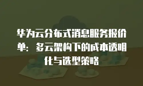 华为云分布式消息服务报价单：多云架构下的成本透明化与选型策略