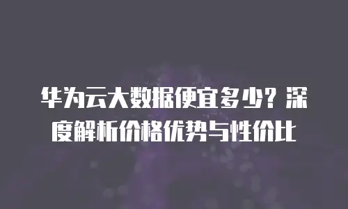华为云大数据便宜多少？深度解析价格优势与性价比