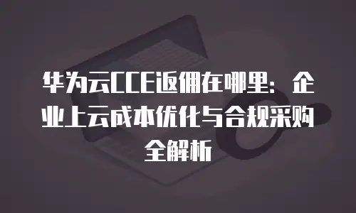 华为云CCE返佣在哪里：企业上云成本优化与合规采购全解析