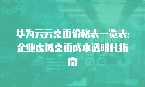 华为云云桌面价格表一览表：企业虚拟桌面成本透明化指南