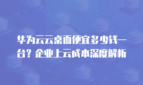 华为云云桌面便宜多少钱一台？企业上云成本深度解析