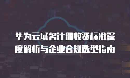 华为云域名注册收费标准深度解析与企业合规选型指南