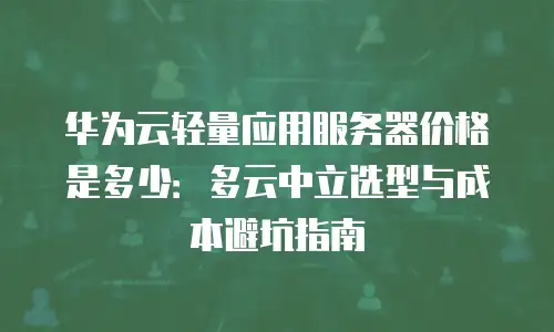 华为云轻量应用服务器价格是多少：多云中立选型与成本避坑指南