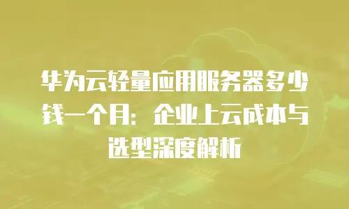 华为云轻量应用服务器多少钱一个月：企业上云成本与选型深度解析