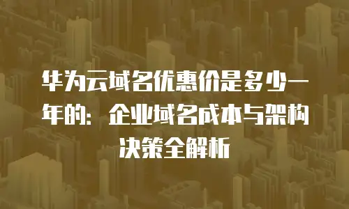 华为云域名优惠价是多少一年的：企业域名成本与架构决策全解析
