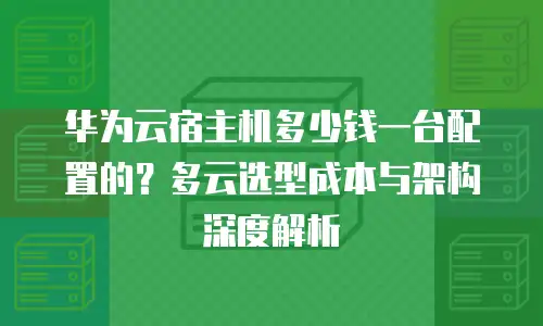 华为云宿主机多少钱一台配置的？多云选型成本与架构深度解析