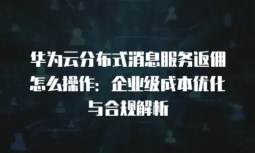 华为云分布式消息服务返佣怎么操作：企业级成本优化与合规解析