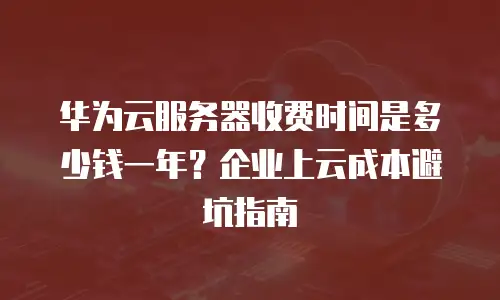 华为云服务器收费时间是多少钱一年？企业上云成本避坑指南