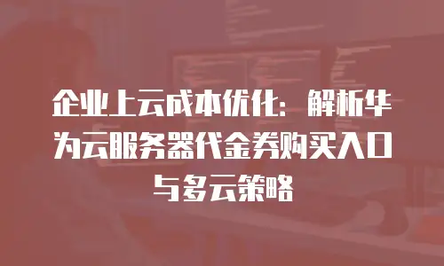 企业上云成本优化：解析华为云服务器代金券购买入口与多云策略