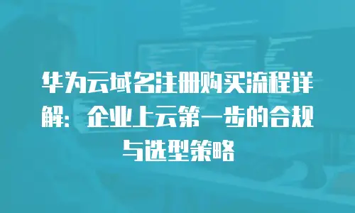 华为云域名注册购买流程详解：企业上云第一步的合规与选型策略