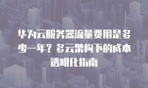 华为云服务器流量费用是多少一年？多云架构下的成本透明化指南