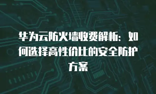华为云防火墙收费解析：如何选择高性价比的安全防护方案