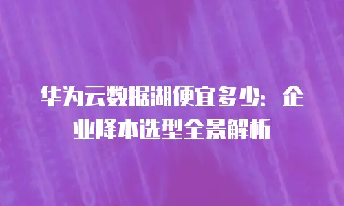 华为云数据湖便宜多少：企业降本选型全景解析