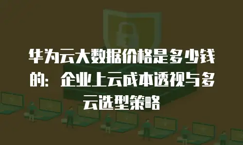 华为云大数据价格是多少钱的：企业上云成本透视与多云选型策略