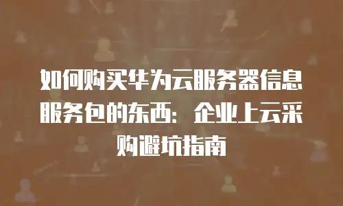 如何购买华为云服务器信息服务包的东西：企业上云采购避坑指南