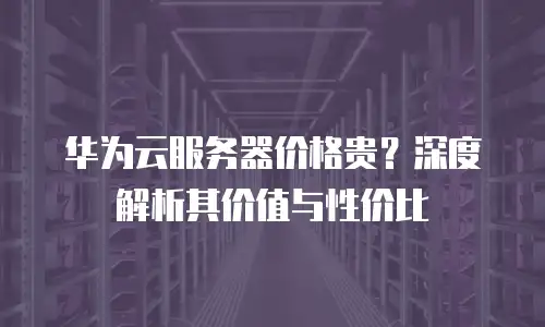 华为云服务器价格贵？深度解析其价值与性价比