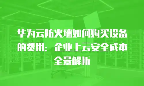 华为云防火墙如何购买设备的费用：企业上云安全成本全景解析