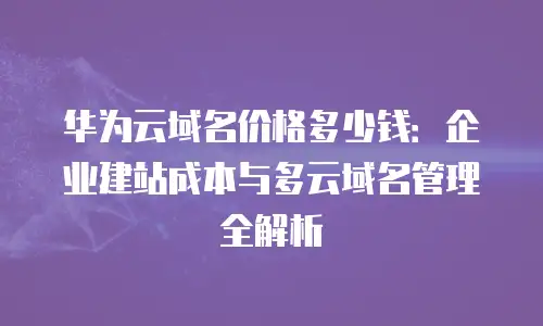 华为云域名价格多少钱：企业建站成本与多云域名管理全解析
