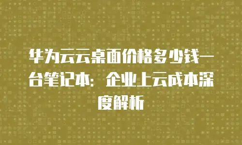 华为云云桌面价格多少钱一台笔记本：企业上云成本深度解析