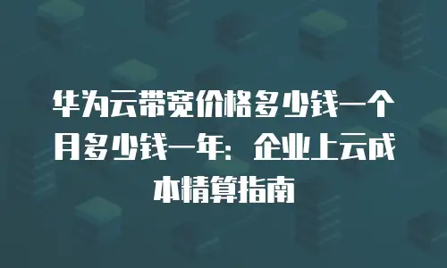 华为云带宽价格多少钱一个月多少钱一年：企业上云成本精算指南