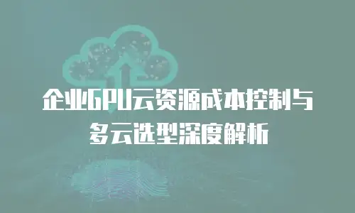 企业GPU云资源成本控制与多云选型深度解析