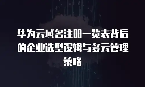 华为云域名注册一览表背后的企业选型逻辑与多云管理策略