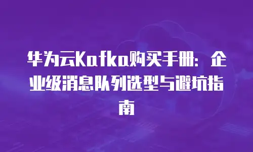 华为云Kafka购买手册：企业级消息队列选型与避坑指南
